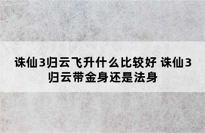 诛仙3归云飞升什么比较好 诛仙3归云带金身还是法身